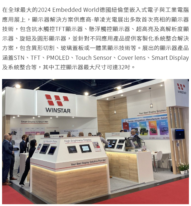 在全球最大的2024 Embedded World德國紐倫堡嵌入式電子與工業電腦應用展上，顯示器解決方案供應商-華凌光電展出多款首次亮相的顯示器技術，包含抗水觸控TFT顯示器、懸浮觸控顯示器、超高亮及高解析度顯示器、旋鈕及圓形顯示器，並針對不同應用產品提供客製化系統整合解決方案，包含異形切割、玻璃蓋板或一體黑顯示技術等。展出的顯示器產品涵蓋STN、TFT、PMOLED、Touch Sensor、Cover lens、Smart Display及系統整合等，其中工控顯示器最大尺寸可達32吋。