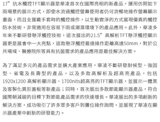 17”抗水触控TFT显示器是华凌首次在国际亮相的新产品，运用仿照如下雨场景的展示方式，即使水流过触控屏幕用户仍可流畅地操作屏幕显示画面，而且支持戴手套时的触控操作，以生动实净的方式展现优异的触控防水技术，非常适用在容易下雨或潮湿环境下的产品应用。此外，华凌多年来不断研发悬浮触控技术，这次展出的21.5”高解析TFT悬浮触控显示器更是展会中一大亮点，这款悬浮触控最远操作距离高达50mm，对于公共场域、医疗院所等具有抗菌需求的产品应用是最佳解决方案。 为了满足多元的产品需求并扩大产业应用，华凌不断研发耐候型、强固型、省电及长寿型的产品，以及多款高解析及超高亮产品，包括1920x1200 高解析显示器、1700nits超高亮的TFT显示器，并展示一体黑及客制化异形盖板等新产品；同时，首次展出多款节能显示器产品，符合国际朝减碳的目标下对节能产品需求的快速增长。华凌展出的多项创新的解决方案，成功吸引了许多众多客户到摊位操作询问，并展现了华凌在显示器产业中创新的研发能力。